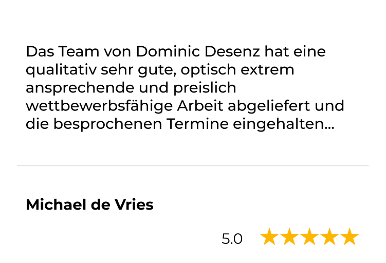 Kundenstimme von Michael de Vries, 5 Sterne: Das Team von Dominic Desenz hat eine qualitativ sehr gute, optisch extrem ansprechende und preislich wettbewerbsfähige Arbeit abgeliefert und die besprochenen Termine eingehalten.