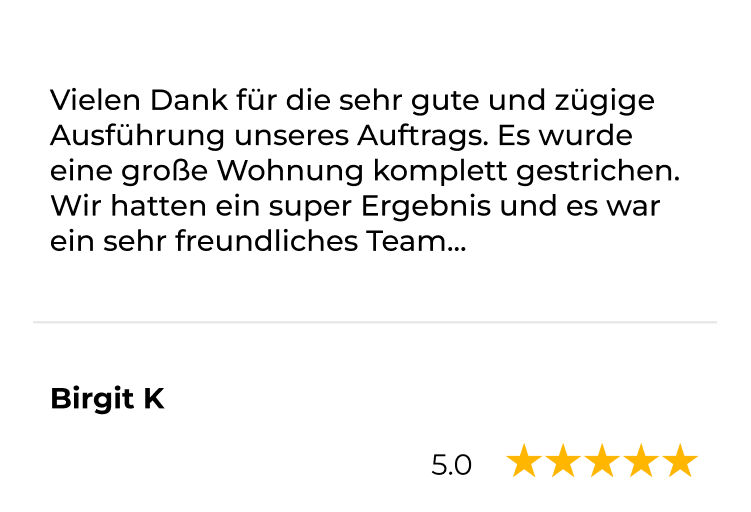 Kundenstimme von Birgit K, 5 Sterne: Vielen Dank für die sehr gute und zügige Ausführung unseres Auftrags. Es wurde eine große Wohnung komplett gestrichen.